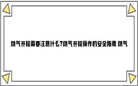 燃气开栓需要注意什么？燃气开栓操作的安全指南 燃气开地暖前需要注意