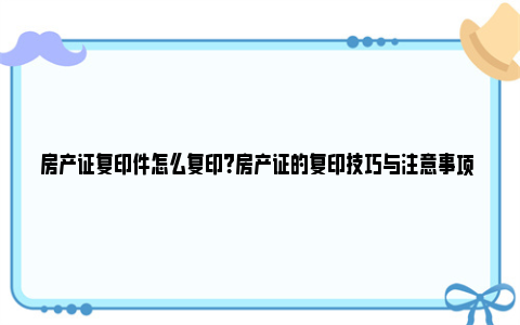 房产证复印件怎么复印？房产证的复印技巧与注意事项 房产证复印件怎么拿