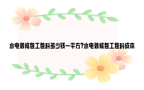 水电装修包工包料多少钱一平方？水电装修包工包料成本分析