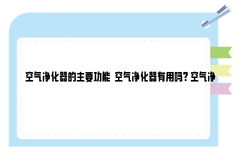 空气净化器的主要功能  空气净化器有用吗？ 空气净化器的主要功能是什么