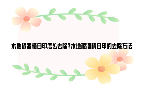 木地板酒精白印怎么去除？木地板酒精白印的去除方法 木地板上的酒精渍如何清除