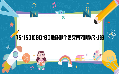 75*150和80*80地砖哪个更实用？哪种尺寸的地砖显得大气？