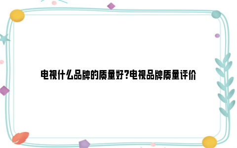 电视什么品牌的质量好？电视品牌质量评价