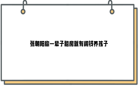 张朝阳称一辈子租房就有闲钱养孩子