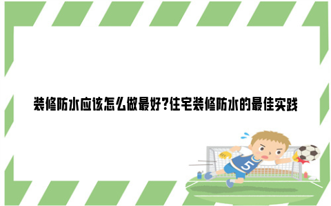 装修防水应该怎么做最好？住宅装修防水的最佳实践