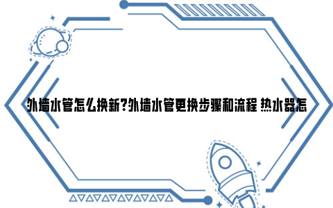 外墙水管怎么换新？外墙水管更换步骤和流程 热水器怎么换水管