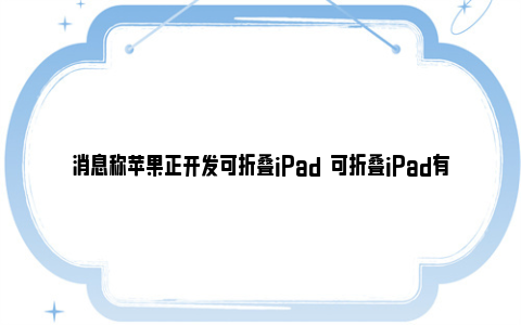 消息称苹果正开发可折叠iPad  可折叠iPad有哪些亮点？