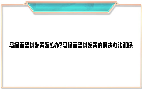 马桶盖塑料发黄怎么办？马桶盖塑料发黄的解决办法和保养知识 马桶盖发黄怎么变白