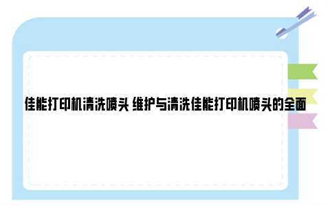 佳能打印机清洗喷头 维护与清洗佳能打印机喷头的全面指南