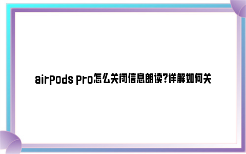 airpods pro怎么关闭信息朗读？详解如何关闭AirPods Pro的信息朗读功能