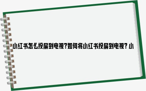 小红书怎么投屏到电视？如何将小红书投屏到电视？ 小红书怎么投屏到小米电视