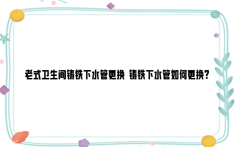 老式卫生间铸铁下水管更换  铸铁下水管如何更换？ 老式卫生间铸铁下水管除垢