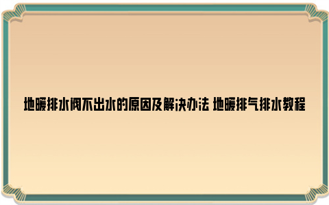 地暖排水阀不出水的原因及解决办法 地暖排气排水教程(家庭完整版)