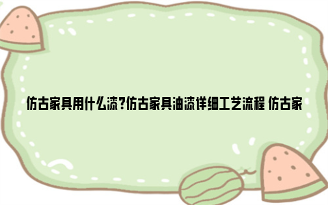 仿古家具用什么漆？仿古家具油漆详细工艺流程 仿古家具什么颜色好看