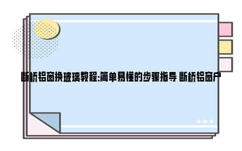 断桥铝窗换玻璃教程：简单易懂的步骤指导 断桥铝窗户玻璃安装