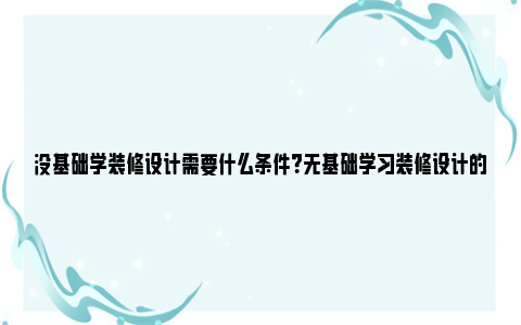 没基础学装修设计需要什么条件？无基础学习装修设计的途径和建议 零基础学装修设计