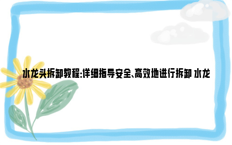 水龙头拆卸教程：详细指导安全、高效地进行拆卸 水龙头阀芯拆卸图解