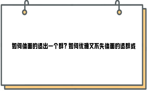 如何体面的退出一个群？ 如何优雅又不失体面的退群或群聊？