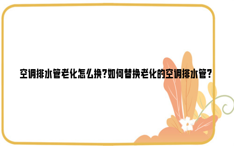 空调排水管老化怎么换？如何替换老化的空调排水管？ 空调排水管老化怎么捅到外面去