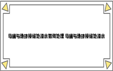 马桶与地砖接缝处渗水如何处理 马桶与地砖接缝处渗水有影响吗