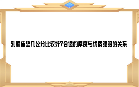 乳胶床垫几公分比较好？合适的厚度与优质睡眠的关系 乳胶床垫厚度几公分好