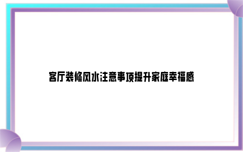 客厅装修风水注意事项提升家庭幸福感