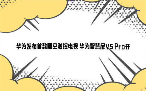 华为发布首款隔空触控电视 华为智慧屏V5 Pro开启“巨幕手机”新时代 华为发布首款5g手机