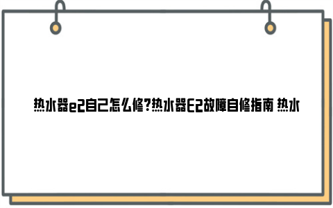 热水器e2自己怎么修？热水器E2故障自修指南 热水器e2故障解决办法