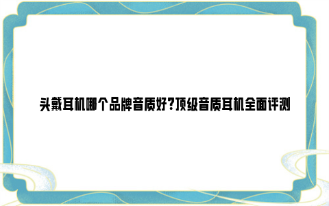 头戴耳机哪个品牌音质好？顶级音质耳机全面评测