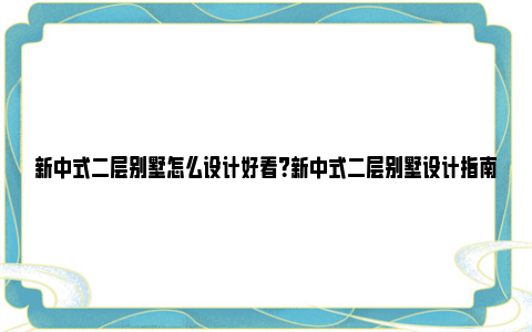 新中式二层别墅怎么设计好看？新中式二层别墅设计指南