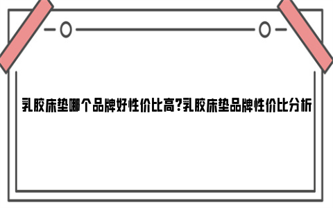 乳胶床垫哪个品牌好性价比高？乳胶床垫品牌性价比分析 乳胶床垫哪个品牌的比较好