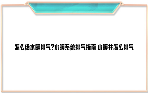 怎么给水暖排气？水暖系统排气指南 水暖井怎么排气