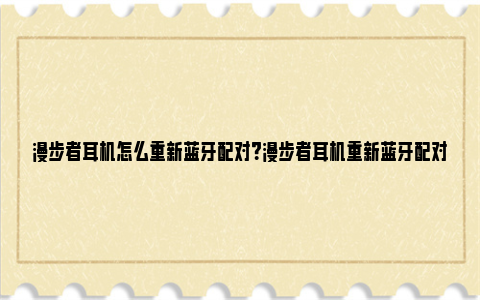 漫步者耳机怎么重新蓝牙配对？漫步者耳机重新蓝牙配对指南 漫步者耳机怎么重新配对