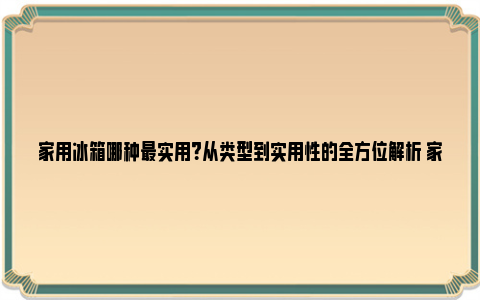 家用冰箱哪种最实用？从类型到实用性的全方位解析 家用冰箱买哪种好