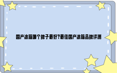 国产冰箱哪个牌子最好？最佳国产冰箱品牌评测