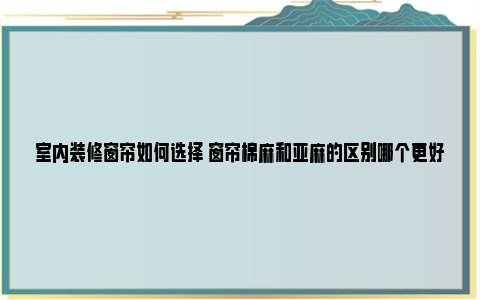 室内装修窗帘如何选择 窗帘棉麻和亚麻的区别哪个更好