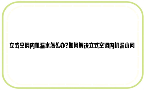 立式空调内机漏水怎么办？如何解决立式空调内机漏水问题？ 立式空调内机漏水怎么处理视频教程