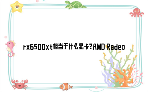 rx6500xt相当于什么显卡？AMD Radeon RX 6500 XT显卡的深度评测与对比