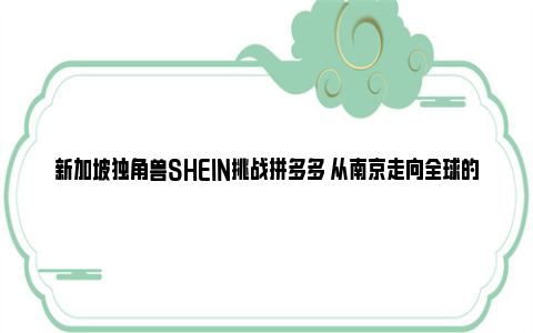 新加坡独角兽SHEIN挑战拼多多 从南京走向全球的快时尚巨头