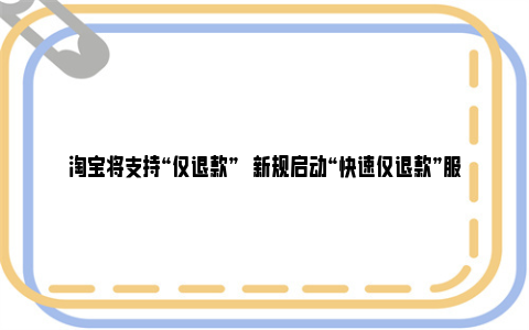 淘宝将支持“仅退款”   新规启动“快速仅退款”服务以提升用户体验