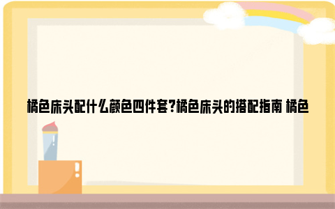 橘色床头配什么颜色四件套？橘色床头的搭配指南 橘色床头配什么颜色四件套好看