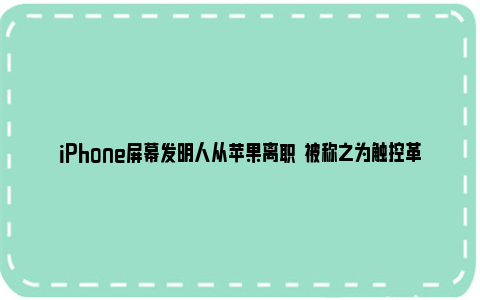 iPhone屏幕发明人从苹果离职  被称之为触控革命的缔造者