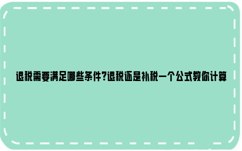 退税需要满足哪些条件？退税还是补税一个公式教你计算 退税要符合什么要求