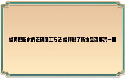 楼顶做防水的正确施工方法 楼顶做了防水是否要浇一层水泥？