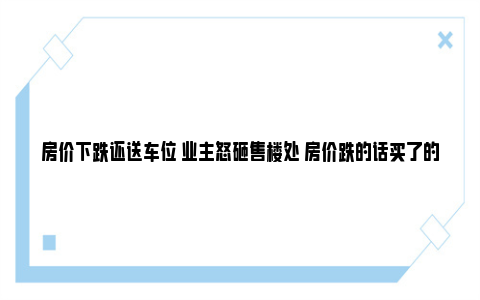 房价下跌还送车位 业主怒砸售楼处 房价跌的话买了的人怎么办