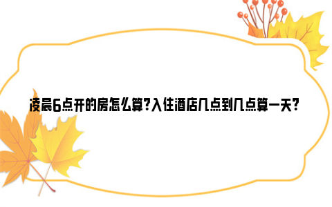 凌晨6点开的房怎么算？入住酒店几点到几点算一天？ 凌晨六点开的房什么时候退房