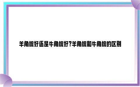 羊角梳好还是牛角梳好？羊角梳和牛角梳的区别