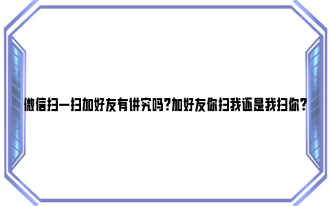 微信扫一扫加好友有讲究吗？加好友你扫我还是我扫你？