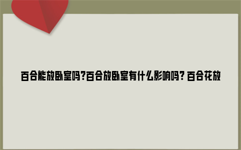 百合能放卧室吗？百合放卧室有什么影响吗？ 百合花放在卧室好吗