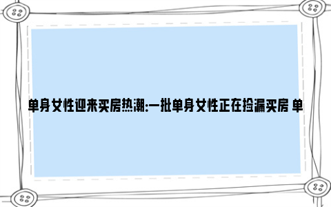 单身女性迎来买房热潮：一批单身女性正在捡漏买房 单身女人买房有优惠政策